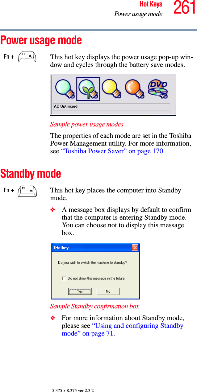 261Hot KeysPower usage mode5.375 x 8.375 ver 2.3.2Power usage mode Standby modeFn +  This hot key displays the power usage pop-up win-dow and cycles through the battery save modes.Sample power usage modesThe properties of each mode are set in the Toshiba Power Management utility. For more information, see “Toshiba Power Saver” on page 170.Fn +  This hot key places the computer into Standby mode. ❖A message box displays by default to confirm that the computer is entering Standby mode. You can choose not to display this message box.Sample Standby confirmation box❖For more information about Standby mode, please see “Using and configuring Standby mode” on page 71.