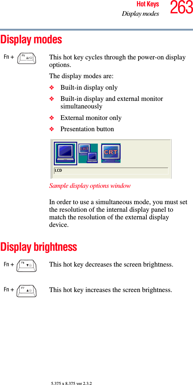 263Hot KeysDisplay modes5.375 x 8.375 ver 2.3.2Display modesDisplay brightnessFn +  This hot key cycles through the power-on display options.The display modes are:❖Built-in display only❖Built-in display and external monitor simultaneously❖External monitor only❖Presentation buttonSample display options windowIn order to use a simultaneous mode, you must set the resolution of the internal display panel to match the resolution of the external display device.Fn +  This hot key decreases the screen brightness.Fn +  This hot key increases the screen brightness.