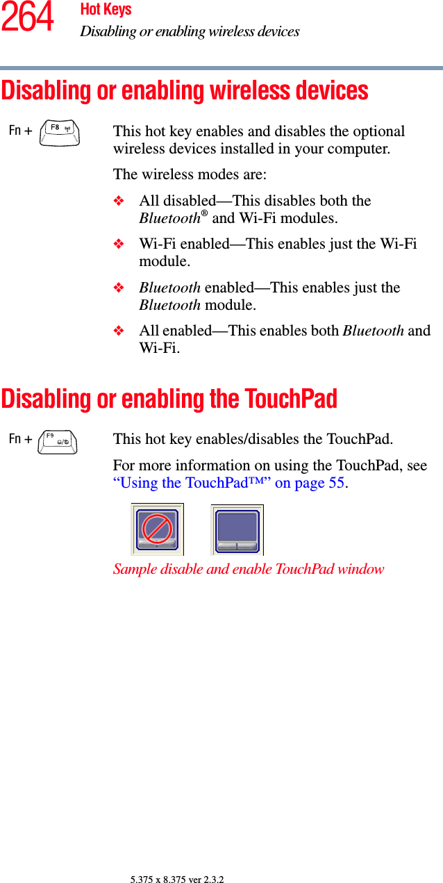 264 Hot KeysDisabling or enabling wireless devices5.375 x 8.375 ver 2.3.2Disabling or enabling wireless devices Disabling or enabling the TouchPadFn + This hot key enables and disables the optional wireless devices installed in your computer.The wireless modes are:❖All disabled—This disables both the Bluetooth® and Wi-Fi modules.❖Wi-Fi enabled—This enables just the Wi-Fi module.❖Bluetooth enabled—This enables just the Bluetooth module.❖All enabled—This enables both Bluetooth and Wi-Fi.Fn +  This hot key enables/disables the TouchPad.For more information on using the TouchPad, see “Using the TouchPad™” on page 55.Sample disable and enable TouchPad window