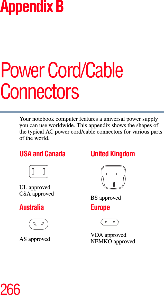 266Appendix BPower Cord/Cable ConnectorsYour notebook computer features a universal power supply you can use worldwide. This appendix shows the shapes of the typical AC power cord/cable connectors for various parts of the world.USA and CanadaUL approvedCSA approvedUnited KingdomBS approvedAustraliaAS approvedEuropeVDA approvedNEMKO approved