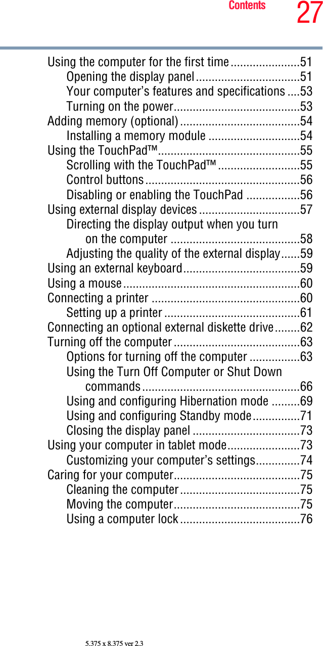 27Contents5.375 x 8.375 ver 2.3Using the computer for the first time......................51Opening the display panel.................................51Your computer’s features and specifications ....53Turning on the power........................................53Adding memory (optional)......................................54Installing a memory module .............................54Using the TouchPad™.............................................55Scrolling with the TouchPad™ ..........................55Control buttons.................................................56Disabling or enabling the TouchPad .................56Using external display devices................................57Directing the display output when you turn on the computer .........................................58Adjusting the quality of the external display......59Using an external keyboard.....................................59Using a mouse........................................................60Connecting a printer ...............................................60Setting up a printer ...........................................61Connecting an optional external diskette drive........62Turning off the computer........................................63Options for turning off the computer ................63Using the Turn Off Computer or Shut Down commands..................................................66Using and configuring Hibernation mode .........69Using and configuring Standby mode...............71Closing the display panel ..................................73Using your computer in tablet mode.......................73Customizing your computer’s settings..............74Caring for your computer........................................75Cleaning the computer......................................75Moving the computer........................................75Using a computer lock......................................76