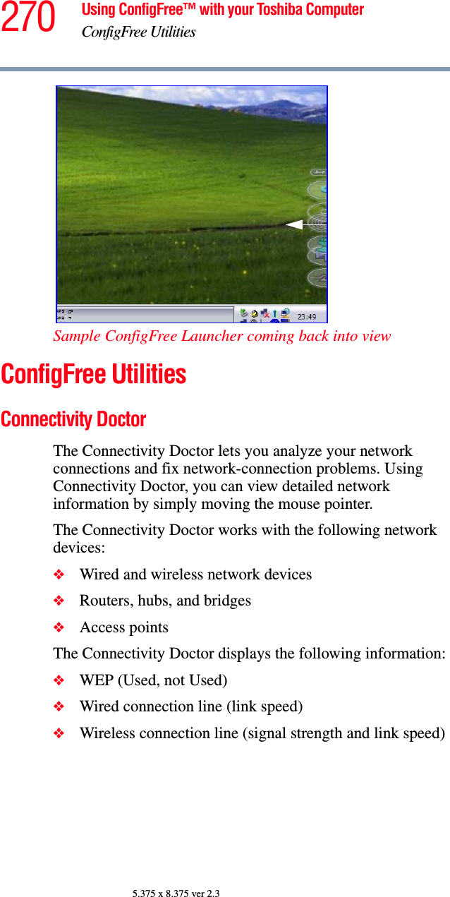270 Using ConfigFree™ with your Toshiba ComputerConfigFree Utilities5.375 x 8.375 ver 2.3Sample ConfigFree Launcher coming back into viewConfigFree UtilitiesConnectivity DoctorThe Connectivity Doctor lets you analyze your network connections and fix network-connection problems. Using Connectivity Doctor, you can view detailed network information by simply moving the mouse pointer.The Connectivity Doctor works with the following network devices:❖Wired and wireless network devices❖Routers, hubs, and bridges❖Access pointsThe Connectivity Doctor displays the following information:❖WEP (Used, not Used)❖Wired connection line (link speed)❖Wireless connection line (signal strength and link speed)
