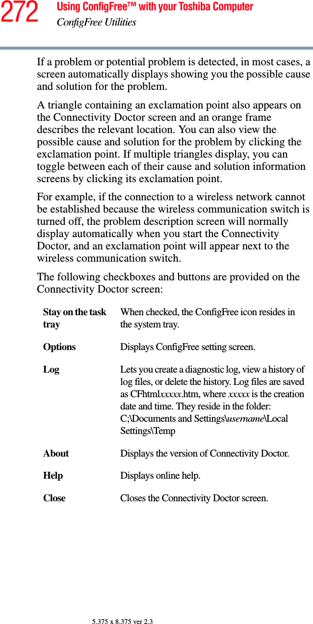 272 Using ConfigFree™ with your Toshiba ComputerConfigFree Utilities5.375 x 8.375 ver 2.3If a problem or potential problem is detected, in most cases, a screen automatically displays showing you the possible cause and solution for the problem.A triangle containing an exclamation point also appears on the Connectivity Doctor screen and an orange frame describes the relevant location. You can also view the possible cause and solution for the problem by clicking the exclamation point. If multiple triangles display, you can toggle between each of their cause and solution information screens by clicking its exclamation point. For example, if the connection to a wireless network cannot be established because the wireless communication switch is turned off, the problem description screen will normally display automatically when you start the Connectivity Doctor, and an exclamation point will appear next to the wireless communication switch.The following checkboxes and buttons are provided on the Connectivity Doctor screen:Stay on the task trayWhen checked, the ConfigFree icon resides in the system tray.Options Displays ConfigFree setting screen.Log Lets you create a diagnostic log, view a history of log files, or delete the history. Log files are saved as CFhtmlxxxxx.htm, where xxxxx is the creation date and time. They reside in the folder: C;\Documents and Settings\username\Local Settings\TempAbout Displays the version of Connectivity Doctor.Help Displays online help.Close Closes the Connectivity Doctor screen.