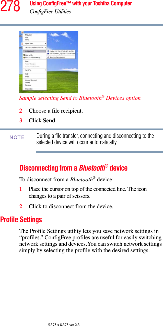 278 Using ConfigFree™ with your Toshiba ComputerConfigFree Utilities5.375 x 8.375 ver 2.3Sample selecting Send to Bluetooth® Devices option2Choose a file recipient.3Click Send.During a file transfer, connecting and disconnecting to the selected device will occur automatically.Disconnecting from a Bluetooth® deviceTo disconnect from a Bluetooth® device:1Place the cursor on top of the connected line. The icon changes to a pair of scissors.2Click to disconnect from the device.Profile SettingsThe Profile Settings utility lets you save network settings in “profiles.” ConfigFree profiles are useful for easily switching network settings and devices.You can switch network settings simply by selecting the profile with the desired settings.NOTE