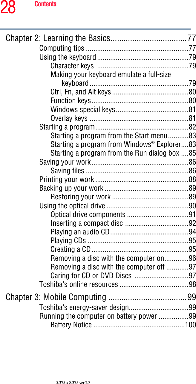 28 Contents5.375 x 8.375 ver 2.3Chapter 2: Learning the Basics...................................77Computing tips .......................................................77Using the keyboard.................................................79Character keys  .................................................79Making your keyboard emulate a full-size keyboard.....................................................79Ctrl, Fn, and Alt keys.........................................80Function keys....................................................80Windows special keys.......................................81Overlay keys .....................................................81Starting a program..................................................82Starting a program from the Start menu...........83Starting a program from Windows® Explorer....83Starting a program from the Run dialog box ....85Saving your work....................................................86Saving files .......................................................86Printing your work ..................................................88Backing up your work .............................................89Restoring your work .........................................89Using the optical drive ............................................90Optical drive components .................................91Inserting a compact disc ..................................92Playing an audio CD..........................................94Playing CDs ......................................................95Creating a CD....................................................95Removing a disc with the computer on.............96Removing a disc with the computer off ............97Caring for CD or DVD Discs .............................97Toshiba’s online resources .....................................98Chapter 3: Mobile Computing ....................................99Toshiba’s energy-saver design................................99Running the computer on battery power ................99Battery Notice .................................................100