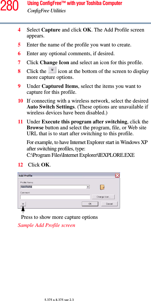 280 Using ConfigFree™ with your Toshiba ComputerConfigFree Utilities5.375 x 8.375 ver 2.34Select Capture and click OK. The Add Profile screen appears.5Enter the name of the profile you want to create.6Enter any optional comments, if desired.7Click Change Icon and select an icon for this profile.8Click the   icon at the bottom of the screen to display more capture options.9Under Captured Items, select the items you want to capture for this profile.10 If connecting with a wireless network, select the desired Auto Switch Settings. (These options are unavailable if wireless devices have been disabled.)11 Under Execute this program after switching, click the Browse button and select the program, file, or Web site URL that is to start after switching to this profile. For example, to have Internet Explorer start in Windows XP after switching profiles, type: C:\Program Files\Internet Explorer\IEXPLORE.EXE 12  Click OK.Sample Add Profile screenPress to show more capture options