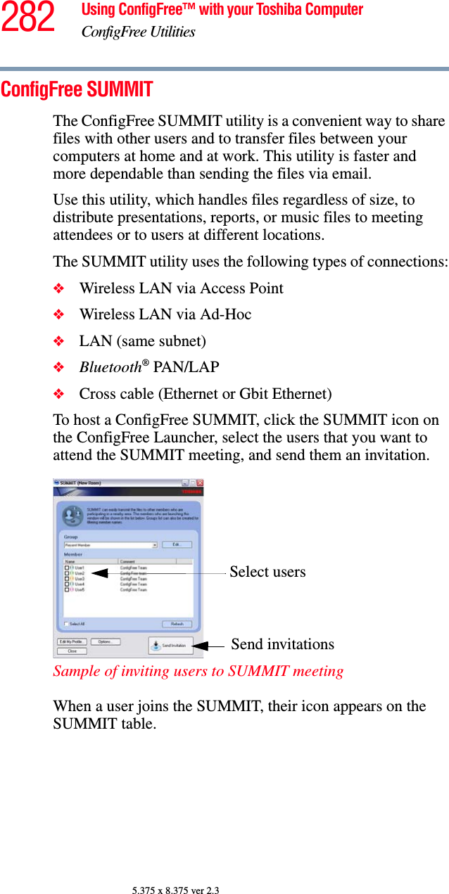 282 Using ConfigFree™ with your Toshiba ComputerConfigFree Utilities5.375 x 8.375 ver 2.3ConfigFree SUMMITThe ConfigFree SUMMIT utility is a convenient way to share files with other users and to transfer files between your computers at home and at work. This utility is faster and more dependable than sending the files via email.Use this utility, which handles files regardless of size, to distribute presentations, reports, or music files to meeting attendees or to users at different locations.The SUMMIT utility uses the following types of connections:❖Wireless LAN via Access Point❖Wireless LAN via Ad-Hoc❖LAN (same subnet)❖Bluetooth® PAN/LAP❖Cross cable (Ethernet or Gbit Ethernet)To host a ConfigFree SUMMIT, click the SUMMIT icon on the ConfigFree Launcher, select the users that you want to attend the SUMMIT meeting, and send them an invitation.Sample of inviting users to SUMMIT meetingWhen a user joins the SUMMIT, their icon appears on the SUMMIT table. Select usersSend invitations