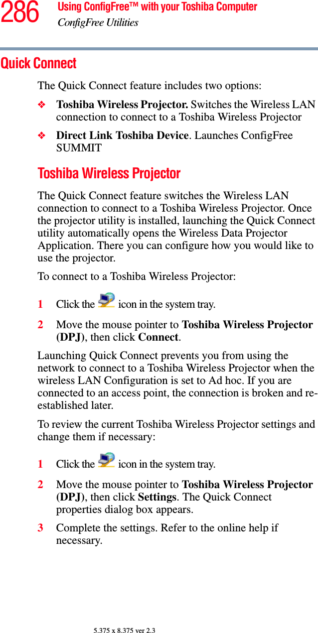 286 Using ConfigFree™ with your Toshiba ComputerConfigFree Utilities5.375 x 8.375 ver 2.3Quick ConnectThe Quick Connect feature includes two options:❖Toshiba Wireless Projector. Switches the Wireless LAN connection to connect to a Toshiba Wireless Projector❖Direct Link Toshiba Device. Launches ConfigFree SUMMITToshiba Wireless ProjectorThe Quick Connect feature switches the Wireless LAN connection to connect to a Toshiba Wireless Projector. Once the projector utility is installed, launching the Quick Connect utility automatically opens the Wireless Data Projector Application. There you can configure how you would like to use the projector. To connect to a Toshiba Wireless Projector:1Click the   icon in the system tray.2Move the mouse pointer to Toshiba Wireless Projector (DPJ), then click Connect.Launching Quick Connect prevents you from using the network to connect to a Toshiba Wireless Projector when the wireless LAN Configuration is set to Ad hoc. If you are connected to an access point, the connection is broken and re-established later.To review the current Toshiba Wireless Projector settings and change them if necessary:1Click the   icon in the system tray.2Move the mouse pointer to Toshiba Wireless Projector (DPJ), then click Settings. The Quick Connect properties dialog box appears.3Complete the settings. Refer to the online help if necessary.