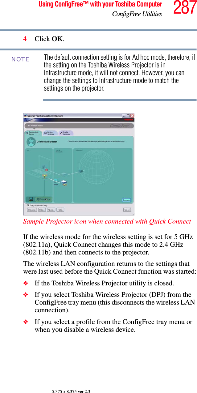 287Using ConfigFree™ with your Toshiba ComputerConfigFree Utilities5.375 x 8.375 ver 2.34Click OK.The default connection setting is for Ad hoc mode, therefore, if the setting on the Toshiba Wireless Projector is in Infrastructure mode, it will not connect. However, you can change the settings to Infrastructure mode to match the settings on the projector.Sample Projector icon when connected with Quick ConnectIf the wireless mode for the wireless setting is set for 5 GHz (802.11a), Quick Connect changes this mode to 2.4 GHz (802.11b) and then connects to the projector.The wireless LAN configuration returns to the settings that were last used before the Quick Connect function was started:❖If the Toshiba Wireless Projector utility is closed. ❖If you select Toshiba Wireless Projector (DPJ) from the ConfigFree tray menu (this disconnects the wireless LAN connection). ❖If you select a profile from the ConfigFree tray menu or when you disable a wireless device. NOTE