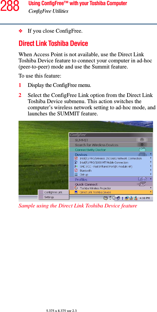 288 Using ConfigFree™ with your Toshiba ComputerConfigFree Utilities5.375 x 8.375 ver 2.3❖If you close ConfigFree.Direct Link Toshiba DeviceWhen Access Point is not available, use the Direct Link Toshiba Device feature to connect your computer in ad-hoc (peer-to-peer) mode and use the Summit feature.To use this feature:1Display the ConfigFree menu.2Select the ConfigFree Link option from the Direct Link Toshiba Device submenu. This action switches the computer’s wireless network setting to ad-hoc mode, and launches the SUMMIT feature.Sample using the Direct Link Toshiba Device feature