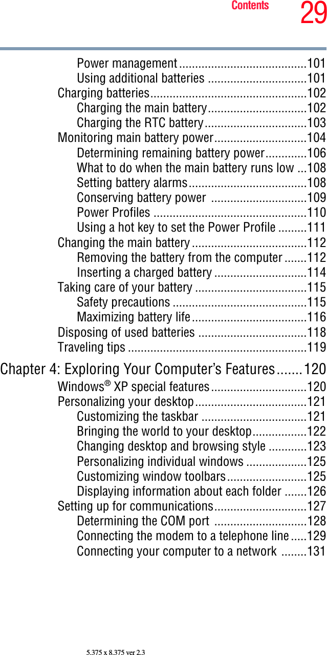 29Contents5.375 x 8.375 ver 2.3Power management........................................101Using additional batteries ...............................101Charging batteries.................................................102Charging the main battery...............................102Charging the RTC battery................................103Monitoring main battery power.............................104Determining remaining battery power.............106What to do when the main battery runs low ...108Setting battery alarms.....................................108Conserving battery power ..............................109Power Profiles ................................................110Using a hot key to set the Power Profile .........111Changing the main battery....................................112Removing the battery from the computer .......112Inserting a charged battery .............................114Taking care of your battery ...................................115Safety precautions ..........................................115Maximizing battery life....................................116Disposing of used batteries ..................................118Traveling tips ........................................................119Chapter 4: Exploring Your Computer’s Features.......120Windows® XP special features..............................120Personalizing your desktop...................................121Customizing the taskbar .................................121Bringing the world to your desktop.................122Changing desktop and browsing style ............123Personalizing individual windows ...................125Customizing window toolbars.........................125Displaying information about each folder .......126Setting up for communications.............................127Determining the COM port .............................128Connecting the modem to a telephone line.....129Connecting your computer to a network ........131