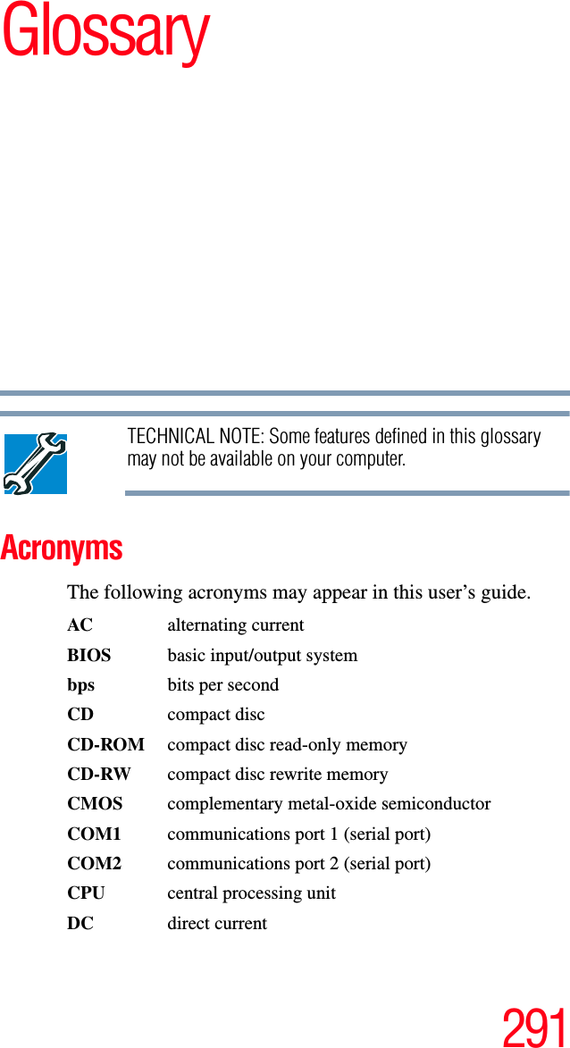 291GlossaryTECHNICAL NOTE: Some features defined in this glossary may not be available on your computer.AcronymsThe following acronyms may appear in this user’s guide.AC alternating currentBIOS  basic input/output systembps bits per secondCD compact discCD-ROM  compact disc read-only memoryCD-RW  compact disc rewrite memoryCMOS complementary metal-oxide semiconductorCOM1  communications port 1 (serial port)COM2  communications port 2 (serial port)CPU  central processing unitDC direct current
