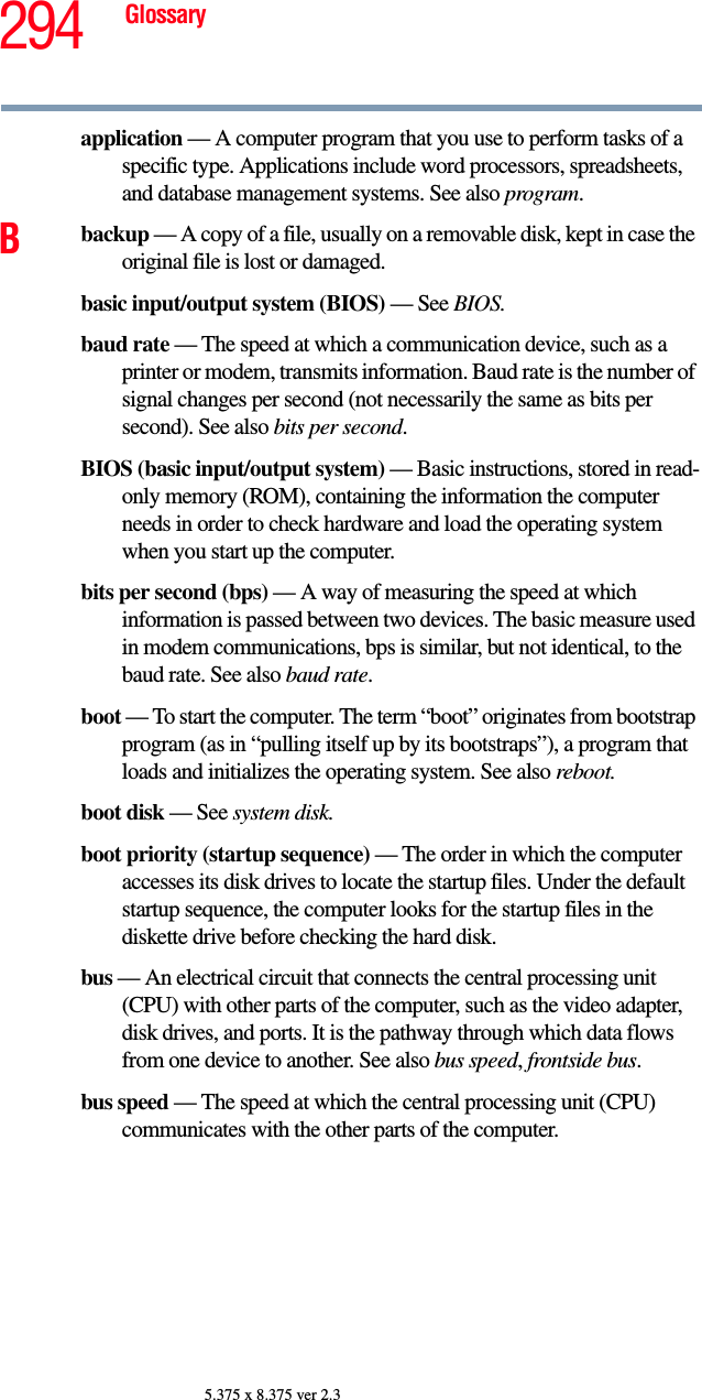 294 Glossary5.375 x 8.375 ver 2.3application — A computer program that you use to perform tasks of a specific type. Applications include word processors, spreadsheets, and database management systems. See also program.Bbackup — A copy of a file, usually on a removable disk, kept in case the original file is lost or damaged.basic input/output system (BIOS) — See BIOS.baud rate — The speed at which a communication device, such as a printer or modem, transmits information. Baud rate is the number of signal changes per second (not necessarily the same as bits per second). See also bits per second.BIOS (basic input/output system) — Basic instructions, stored in read-only memory (ROM), containing the information the computer needs in order to check hardware and load the operating system when you start up the computer.bits per second (bps) — A way of measuring the speed at which information is passed between two devices. The basic measure used in modem communications, bps is similar, but not identical, to the baud rate. See also baud rate.boot — To start the computer. The term “boot” originates from bootstrap program (as in “pulling itself up by its bootstraps”), a program that loads and initializes the operating system. See also reboot.boot disk — See system disk.boot priority (startup sequence) — The order in which the computer accesses its disk drives to locate the startup files. Under the default startup sequence, the computer looks for the startup files in the diskette drive before checking the hard disk.bus — An electrical circuit that connects the central processing unit (CPU) with other parts of the computer, such as the video adapter, disk drives, and ports. It is the pathway through which data flows from one device to another. See also bus speed, frontside bus.bus speed — The speed at which the central processing unit (CPU) communicates with the other parts of the computer.