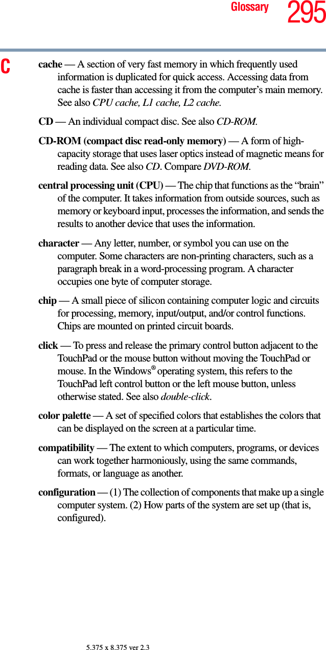 295Glossary5.375 x 8.375 ver 2.3Ccache — A section of very fast memory in which frequently used information is duplicated for quick access. Accessing data from cache is faster than accessing it from the computer’s main memory. See also CPU cache, L1 cache, L2 cache.CD — An individual compact disc. See also CD-ROM.CD-ROM (compact disc read-only memory) — A form of high-capacity storage that uses laser optics instead of magnetic means for reading data. See also CD. Compare DVD-ROM.central processing unit (CPU) — The chip that functions as the “brain” of the computer. It takes information from outside sources, such as memory or keyboard input, processes the information, and sends the results to another device that uses the information.character — Any letter, number, or symbol you can use on the computer. Some characters are non-printing characters, such as a paragraph break in a word-processing program. A character occupies one byte of computer storage.chip — A small piece of silicon containing computer logic and circuits for processing, memory, input/output, and/or control functions. Chips are mounted on printed circuit boards.click — To press and release the primary control button adjacent to the TouchPad or the mouse button without moving the TouchPad or mouse. In the Windows® operating system, this refers to the TouchPad left control button or the left mouse button, unless otherwise stated. See also double-click.color palette — A set of specified colors that establishes the colors that can be displayed on the screen at a particular time.compatibility — The extent to which computers, programs, or devices can work together harmoniously, using the same commands, formats, or language as another.configuration — (1) The collection of components that make up a single computer system. (2) How parts of the system are set up (that is, configured).