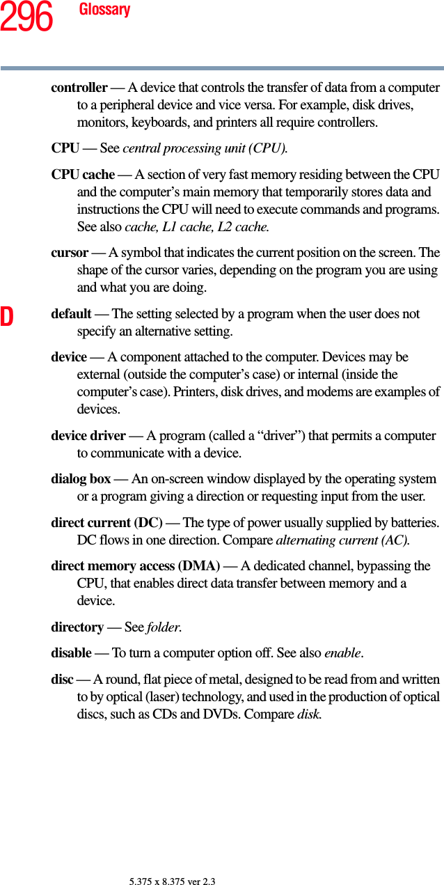 296 Glossary5.375 x 8.375 ver 2.3controller — A device that controls the transfer of data from a computer to a peripheral device and vice versa. For example, disk drives, monitors, keyboards, and printers all require controllers.CPU — See central processing unit (CPU).CPU cache — A section of very fast memory residing between the CPU and the computer’s main memory that temporarily stores data and instructions the CPU will need to execute commands and programs. See also cache, L1 cache, L2 cache.cursor — A symbol that indicates the current position on the screen. The shape of the cursor varies, depending on the program you are using and what you are doing.Ddefault — The setting selected by a program when the user does not specify an alternative setting.device — A component attached to the computer. Devices may be external (outside the computer’s case) or internal (inside the computer’s case). Printers, disk drives, and modems are examples of devices.device driver — A program (called a “driver”) that permits a computer to communicate with a device.dialog box — An on-screen window displayed by the operating system or a program giving a direction or requesting input from the user.direct current (DC) — The type of power usually supplied by batteries. DC flows in one direction. Compare alternating current (AC).direct memory access (DMA) — A dedicated channel, bypassing the CPU, that enables direct data transfer between memory and a device.directory — See folder.disable — To turn a computer option off. See also enable.disc — A round, flat piece of metal, designed to be read from and written to by optical (laser) technology, and used in the production of optical discs, such as CDs and DVDs. Compare disk.