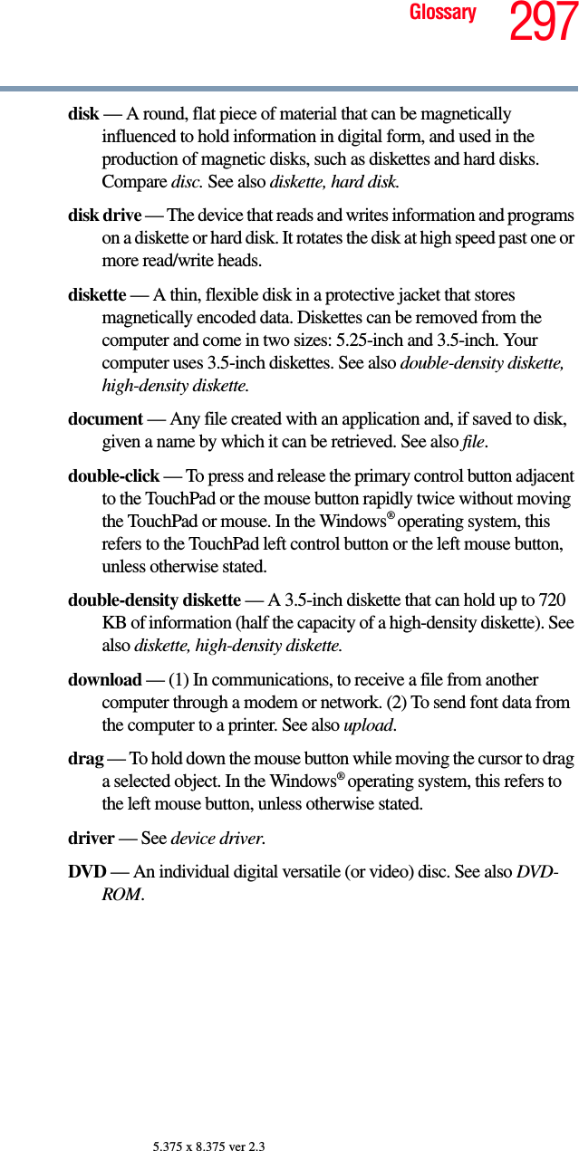 297Glossary5.375 x 8.375 ver 2.3disk — A round, flat piece of material that can be magnetically influenced to hold information in digital form, and used in the production of magnetic disks, such as diskettes and hard disks. Compare disc. See also diskette, hard disk.disk drive — The device that reads and writes information and programs on a diskette or hard disk. It rotates the disk at high speed past one or more read/write heads.diskette — A thin, flexible disk in a protective jacket that stores magnetically encoded data. Diskettes can be removed from the computer and come in two sizes: 5.25-inch and 3.5-inch. Your computer uses 3.5-inch diskettes. See also double-density diskette, high-density diskette.document — Any file created with an application and, if saved to disk, given a name by which it can be retrieved. See also file.double-click — To press and release the primary control button adjacent to the TouchPad or the mouse button rapidly twice without moving the TouchPad or mouse. In the Windows® operating system, this refers to the TouchPad left control button or the left mouse button, unless otherwise stated.double-density diskette — A 3.5-inch diskette that can hold up to 720 KB of information (half the capacity of a high-density diskette). See also diskette, high-density diskette.download — (1) In communications, to receive a file from another computer through a modem or network. (2) To send font data from the computer to a printer. See also upload.drag — To hold down the mouse button while moving the cursor to drag a selected object. In the Windows® operating system, this refers to the left mouse button, unless otherwise stated.driver — See device driver.DVD — An individual digital versatile (or video) disc. See also DVD-ROM.