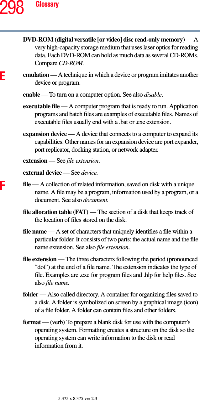 298 Glossary5.375 x 8.375 ver 2.3DVD-ROM (digital versatile [or video] disc read-only memory) — A very high-capacity storage medium that uses laser optics for reading data. Each DVD-ROM can hold as much data as several CD-ROMs. Compare CD-ROM.Eemulation — A technique in which a device or program imitates another device or program.enable — To turn on a computer option. See also disable.executable file — A computer program that is ready to run. Application programs and batch files are examples of executable files. Names of executable files usually end with a .bat or .exe extension.expansion device — A device that connects to a computer to expand its capabilities. Other names for an expansion device are port expander, port replicator, docking station, or network adapter.extension — See file extension.external device — See device.Ffile — A collection of related information, saved on disk with a unique name. A file may be a program, information used by a program, or a document. See also document.file allocation table (FAT) — The section of a disk that keeps track of the location of files stored on the disk.file name — A set of characters that uniquely identifies a file within a particular folder. It consists of two parts: the actual name and the file name extension. See also file extension.file extension — The three characters following the period (pronounced “dot”) at the end of a file name. The extension indicates the type of file. Examples are .exe for program files and .hlp for help files. See also file name.folder — Also called directory. A container for organizing files saved to a disk. A folder is symbolized on screen by a graphical image (icon) of a file folder. A folder can contain files and other folders.format — (verb) To prepare a blank disk for use with the computer’s operating system. Formatting creates a structure on the disk so the operating system can write information to the disk or read information from it.