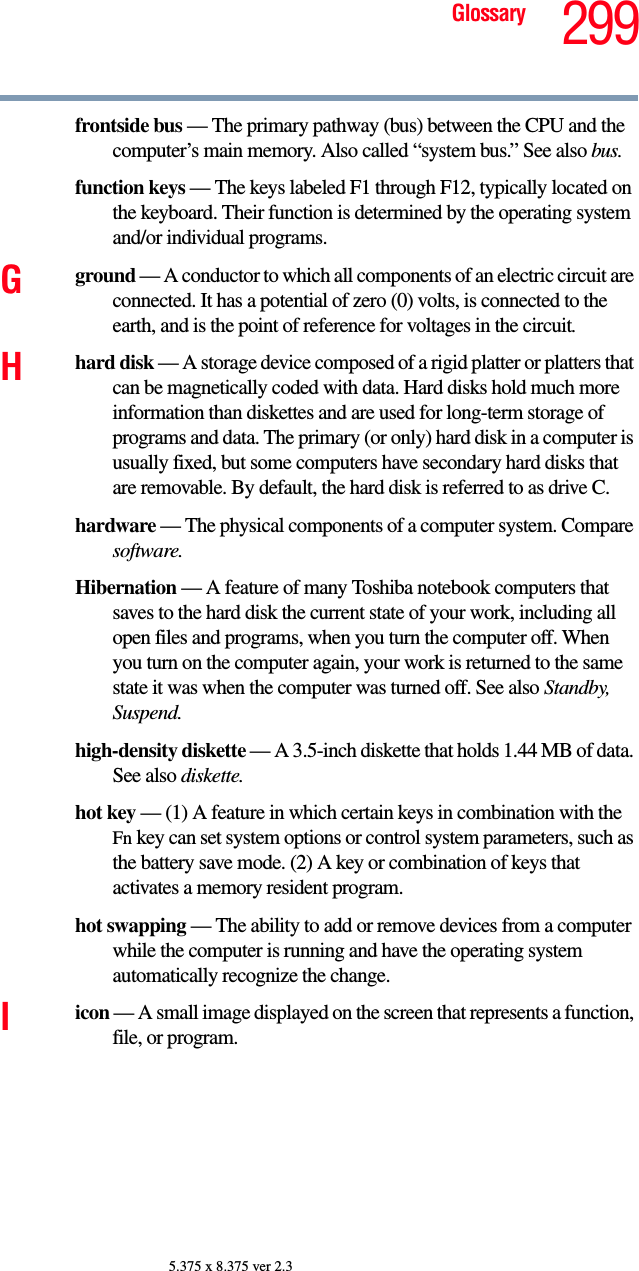 299Glossary5.375 x 8.375 ver 2.3frontside bus — The primary pathway (bus) between the CPU and the computer’s main memory. Also called “system bus.” See also bus.function keys — The keys labeled F1 through F12, typically located on the keyboard. Their function is determined by the operating system and/or individual programs.Gground — A conductor to which all components of an electric circuit are connected. It has a potential of zero (0) volts, is connected to the earth, and is the point of reference for voltages in the circuit.Hhard disk — A storage device composed of a rigid platter or platters that can be magnetically coded with data. Hard disks hold much more information than diskettes and are used for long-term storage of programs and data. The primary (or only) hard disk in a computer is usually fixed, but some computers have secondary hard disks that are removable. By default, the hard disk is referred to as drive C.hardware — The physical components of a computer system. Compare software.Hibernation — A feature of many Toshiba notebook computers that saves to the hard disk the current state of your work, including all open files and programs, when you turn the computer off. When you turn on the computer again, your work is returned to the same state it was when the computer was turned off. See also Standby, Suspend.high-density diskette — A 3.5-inch diskette that holds 1.44 MB of data. See also diskette.hot key — (1) A feature in which certain keys in combination with the Fn key can set system options or control system parameters, such as the battery save mode. (2) A key or combination of keys that activates a memory resident program.hot swapping — The ability to add or remove devices from a computer while the computer is running and have the operating system automatically recognize the change.Iicon — A small image displayed on the screen that represents a function, file, or program.