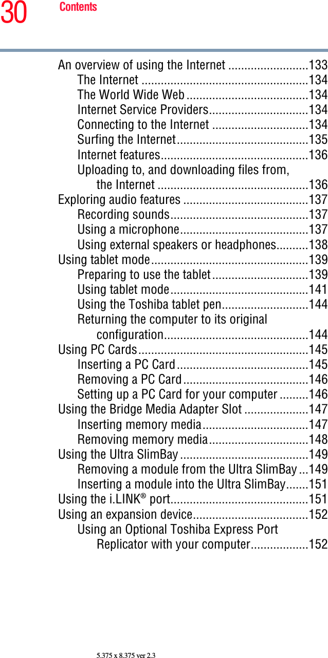 30 Contents5.375 x 8.375 ver 2.3An overview of using the Internet .........................133The Internet ....................................................134The World Wide Web......................................134Internet Service Providers...............................134Connecting to the Internet ..............................134Surfing the Internet.........................................135Internet features..............................................136Uploading to, and downloading files from, the Internet ...............................................136Exploring audio features .......................................137Recording sounds...........................................137Using a microphone........................................137Using external speakers or headphones..........138Using tablet mode.................................................139Preparing to use the tablet..............................139Using tablet mode...........................................141Using the Toshiba tablet pen...........................144Returning the computer to its original configuration.............................................144Using PC Cards.....................................................145Inserting a PC Card.........................................145Removing a PC Card.......................................146Setting up a PC Card for your computer .........146Using the Bridge Media Adapter Slot ....................147Inserting memory media.................................147Removing memory media...............................148Using the Ultra SlimBay........................................149Removing a module from the Ultra SlimBay...149Inserting a module into the Ultra SlimBay.......151Using the i.LINK® port...........................................151Using an expansion device....................................152Using an Optional Toshiba Express Port Replicator with your computer..................152