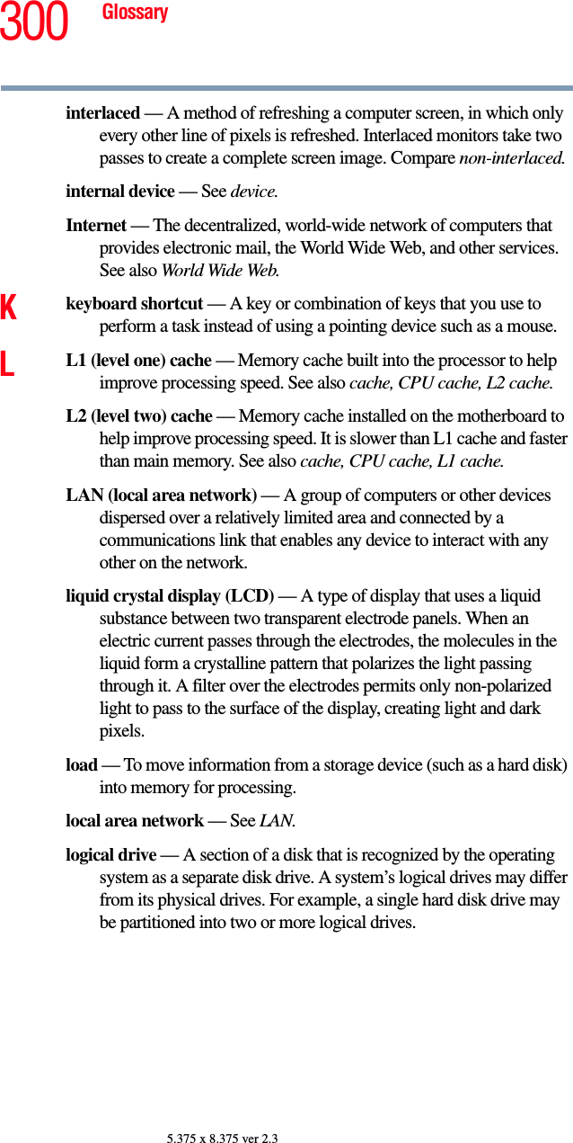 300 Glossary5.375 x 8.375 ver 2.3interlaced — A method of refreshing a computer screen, in which only every other line of pixels is refreshed. Interlaced monitors take two passes to create a complete screen image. Compare non-interlaced.internal device — See device.Internet — The decentralized, world-wide network of computers that provides electronic mail, the World Wide Web, and other services. See also World Wide Web.Kkeyboard shortcut — A key or combination of keys that you use to perform a task instead of using a pointing device such as a mouse. LL1 (level one) cache — Memory cache built into the processor to help improve processing speed. See also cache, CPU cache, L2 cache.L2 (level two) cache — Memory cache installed on the motherboard to help improve processing speed. It is slower than L1 cache and faster than main memory. See also cache, CPU cache, L1 cache.LAN (local area network) — A group of computers or other devices dispersed over a relatively limited area and connected by a communications link that enables any device to interact with any other on the network.liquid crystal display (LCD) — A type of display that uses a liquid substance between two transparent electrode panels. When an electric current passes through the electrodes, the molecules in the liquid form a crystalline pattern that polarizes the light passing through it. A filter over the electrodes permits only non-polarized light to pass to the surface of the display, creating light and dark pixels.load — To move information from a storage device (such as a hard disk) into memory for processing.local area network — See LAN.logical drive — A section of a disk that is recognized by the operating system as a separate disk drive. A system’s logical drives may differ from its physical drives. For example, a single hard disk drive may be partitioned into two or more logical drives.