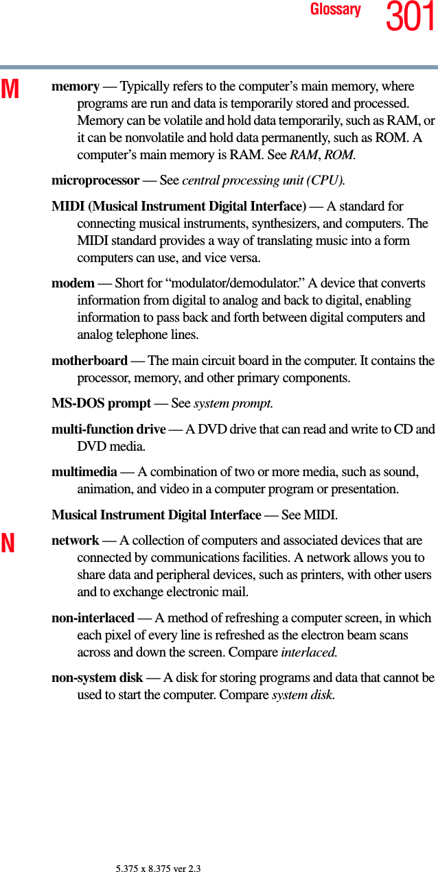 301Glossary5.375 x 8.375 ver 2.3Mmemory — Typically refers to the computer’s main memory, where programs are run and data is temporarily stored and processed. Memory can be volatile and hold data temporarily, such as RAM, or it can be nonvolatile and hold data permanently, such as ROM. A computer’s main memory is RAM. See RAM, ROM.microprocessor — See central processing unit (CPU).MIDI (Musical Instrument Digital Interface) — A standard for connecting musical instruments, synthesizers, and computers. The MIDI standard provides a way of translating music into a form computers can use, and vice versa.modem — Short for “modulator/demodulator.” A device that converts information from digital to analog and back to digital, enabling information to pass back and forth between digital computers and analog telephone lines.motherboard — The main circuit board in the computer. It contains the processor, memory, and other primary components.MS-DOS prompt — See system prompt.multi-function drive — A DVD drive that can read and write to CD and DVD media.multimedia — A combination of two or more media, such as sound, animation, and video in a computer program or presentation.Musical Instrument Digital Interface — See MIDI.Nnetwork — A collection of computers and associated devices that are connected by communications facilities. A network allows you to share data and peripheral devices, such as printers, with other users and to exchange electronic mail.non-interlaced — A method of refreshing a computer screen, in which each pixel of every line is refreshed as the electron beam scans across and down the screen. Compare interlaced.non-system disk — A disk for storing programs and data that cannot be used to start the computer. Compare system disk.