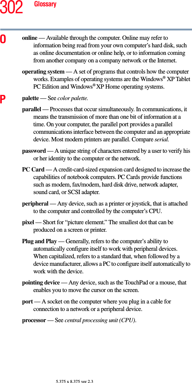 302 Glossary5.375 x 8.375 ver 2.3Oonline — Available through the computer. Online may refer to information being read from your own computer’s hard disk, such as online documentation or online help, or to information coming from another company on a company network or the Internet.operating system — A set of programs that controls how the computer works. Examples of operating systems are the Windows®XP Tablet PC Edition and Windows® XP Home operating systems.Ppalette — See color palette.parallel — Processes that occur simultaneously. In communications, it means the transmission of more than one bit of information at a time. On your computer, the parallel port provides a parallel communications interface between the computer and an appropriate device. Most modern printers are parallel. Compare serial.password — A unique string of characters entered by a user to verify his or her identity to the computer or the network.PC Card — A credit-card-sized expansion card designed to increase the capabilities of notebook computers. PC Cards provide functions such as modem, fax/modem, hard disk drive, network adapter, sound card, or SCSI adapter.peripheral — Any device, such as a printer or joystick, that is attached to the computer and controlled by the computer’s CPU.pixel — Short for “picture element.” The smallest dot that can be produced on a screen or printer.Plug and Play — Generally, refers to the computer’s ability to automatically configure itself to work with peripheral devices. When capitalized, refers to a standard that, when followed by a device manufacturer, allows a PC to configure itself automatically to work with the device.pointing device — Any device, such as the TouchPad or a mouse, that enables you to move the cursor on the screen.port — A socket on the computer where you plug in a cable for connection to a network or a peripheral device.processor — See central processing unit (CPU).