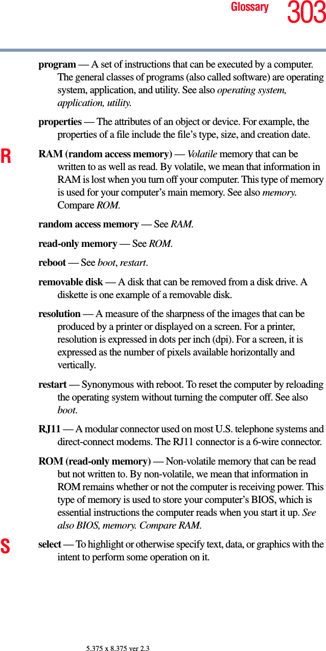 303Glossary5.375 x 8.375 ver 2.3program — A set of instructions that can be executed by a computer. The general classes of programs (also called software) are operating system, application, and utility. See also operating system, application, utility.properties — The attributes of an object or device. For example, the properties of a file include the file’s type, size, and creation date. RRAM (random access memory) — Volatile memory that can be written to as well as read. By volatile, we mean that information in RAM is lost when you turn off your computer. This type of memory is used for your computer’s main memory. See also memory. Compare ROM.random access memory — See RAM.read-only memory — See ROM.reboot — See boot, restart.removable disk — A disk that can be removed from a disk drive. A diskette is one example of a removable disk.resolution — A measure of the sharpness of the images that can be produced by a printer or displayed on a screen. For a printer, resolution is expressed in dots per inch (dpi). For a screen, it is expressed as the number of pixels available horizontally and vertically. restart — Synonymous with reboot. To reset the computer by reloading the operating system without turning the computer off. See also boot.RJ11 — A modular connector used on most U.S. telephone systems and direct-connect modems. The RJ11 connector is a 6-wire connector.ROM (read-only memory) — Non-volatile memory that can be read but not written to. By non-volatile, we mean that information in ROM remains whether or not the computer is receiving power. This type of memory is used to store your computer’s BIOS, which is essential instructions the computer reads when you start it up. See also BIOS, memory. Compare RAM.Sselect — To highlight or otherwise specify text, data, or graphics with the intent to perform some operation on it.
