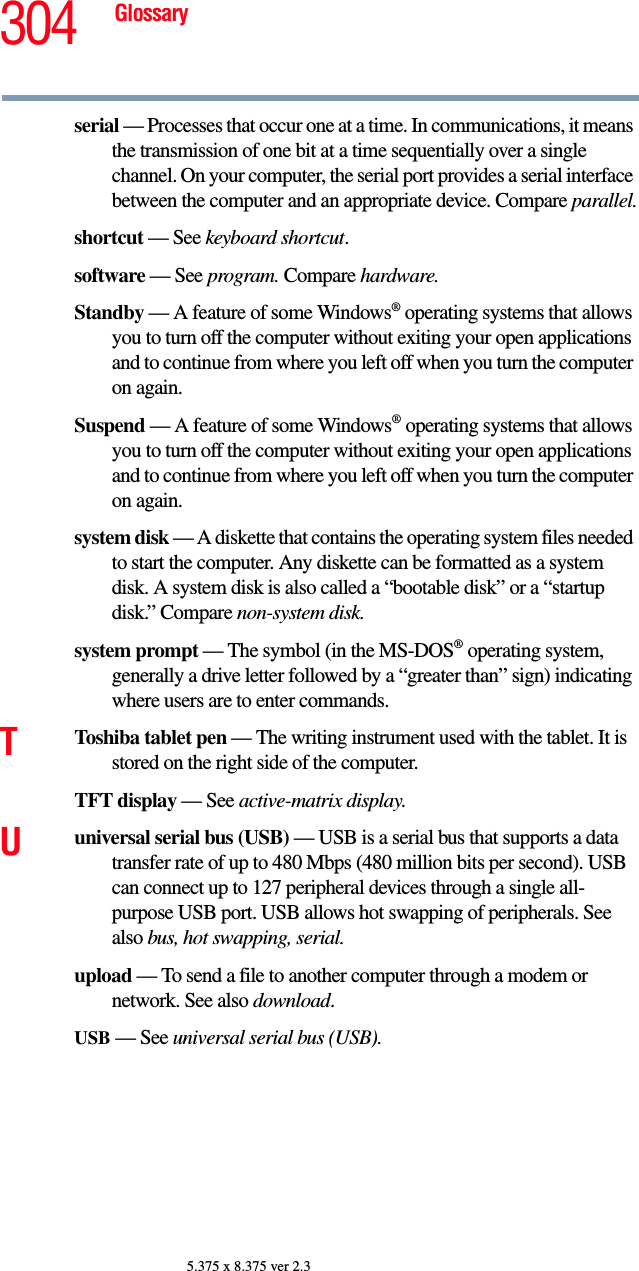 304 Glossary5.375 x 8.375 ver 2.3serial — Processes that occur one at a time. In communications, it means the transmission of one bit at a time sequentially over a single channel. On your computer, the serial port provides a serial interface between the computer and an appropriate device. Compare parallel.shortcut — See keyboard shortcut.software — See program. Compare hardware.Standby — A feature of some Windows® operating systems that allows you to turn off the computer without exiting your open applications and to continue from where you left off when you turn the computer on again.Suspend — A feature of some Windows® operating systems that allows you to turn off the computer without exiting your open applications and to continue from where you left off when you turn the computer on again.system disk — A diskette that contains the operating system files needed to start the computer. Any diskette can be formatted as a system disk. A system disk is also called a “bootable disk” or a “startup disk.” Compare non-system disk.system prompt — The symbol (in the MS-DOS® operating system, generally a drive letter followed by a “greater than” sign) indicating where users are to enter commands.TToshiba tablet pen — The writing instrument used with the tablet. It is stored on the right side of the computer.TFT display — See active-matrix display.Uuniversal serial bus (USB) — USB is a serial bus that supports a data transfer rate of up to 480 Mbps (480 million bits per second). USB can connect up to 127 peripheral devices through a single all-purpose USB port. USB allows hot swapping of peripherals. See also bus, hot swapping, serial.upload — To send a file to another computer through a modem or network. See also download.USB — See universal serial bus (USB).