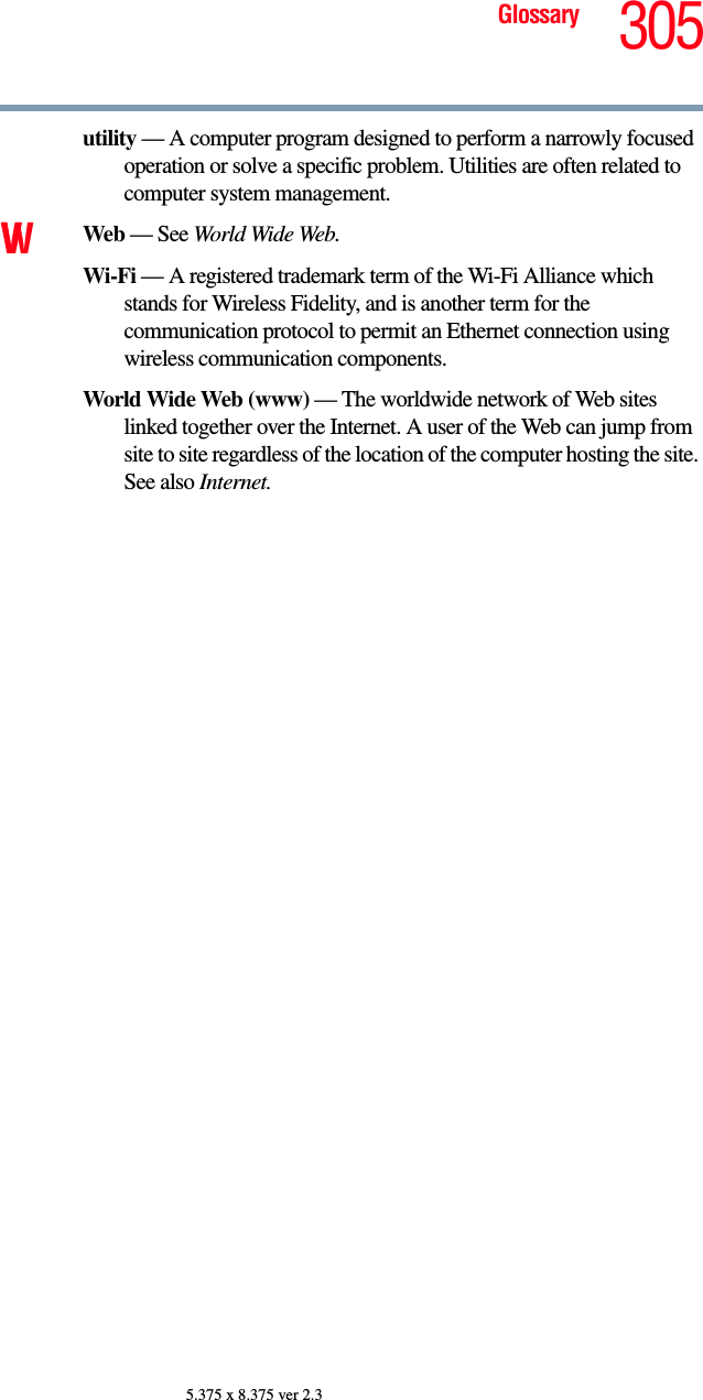 305Glossary5.375 x 8.375 ver 2.3utility — A computer program designed to perform a narrowly focused operation or solve a specific problem. Utilities are often related to computer system management.VW Web — See World Wide Web.Wi-Fi — A registered trademark term of the Wi-Fi Alliance which stands for Wireless Fidelity, and is another term for the communication protocol to permit an Ethernet connection using wireless communication components. World Wide Web (www) — The worldwide network of Web sites linked together over the Internet. A user of the Web can jump from site to site regardless of the location of the computer hosting the site. See also Internet.