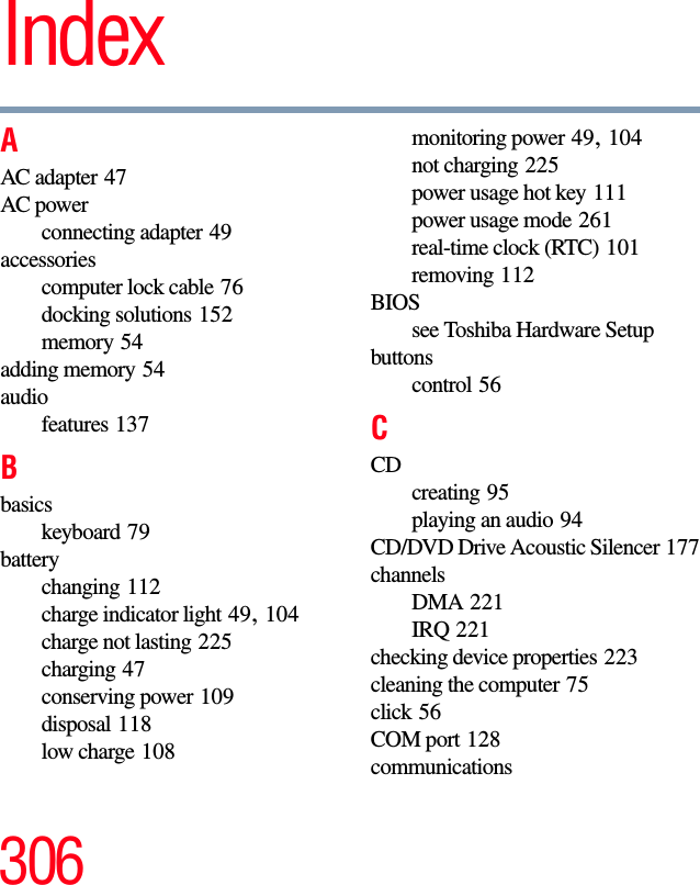 306IndexAAC adapter 47AC powerconnecting adapter 49accessoriescomputer lock cable 76docking solutions 152memory 54adding memory 54audiofeatures 137Bbasicskeyboard 79batterychanging 112charge indicator light 49, 104charge not lasting 225charging 47conserving power 109disposal 118low charge 108monitoring power 49, 104not charging 225power usage hot key 111power usage mode 261real-time clock (RTC) 101removing 112BIOSsee Toshiba Hardware Setupbuttonscontrol 56CCDcreating 95playing an audio 94CD/DVD Drive Acoustic Silencer 177channelsDMA 221IRQ 221checking device properties 223cleaning the computer 75click 56COM port 128communications