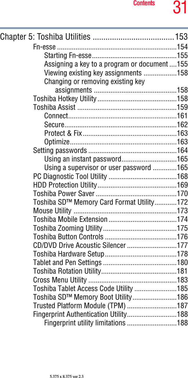 31Contents5.375 x 8.375 ver 2.3Chapter 5: Toshiba Utilities ......................................153Fn-esse .................................................................154Starting Fn-esse..............................................155Assigning a key to a program or document ....155Viewing existing key assignments ..................158Changing or removing existing key assignments .............................................158Toshiba Hotkey Utility...........................................158Toshiba Assist ......................................................159Connect...........................................................161Secure.............................................................162Protect &amp; Fix...................................................163Optimize..........................................................163Setting passwords ................................................164Using an instant password..............................165Using a supervisor or user password .............165PC Diagnostic Tool Utility .....................................168HDD Protection Utility...........................................169Toshiba Power Saver ............................................170Toshiba SD™ Memory Card Format Utility............172Mouse Utility ........................................................173Toshiba Mobile Extension.....................................174Toshiba Zooming Utility........................................175Toshiba Button Controls .......................................176CD/DVD Drive Acoustic Silencer ...........................177Toshiba Hardware Setup.......................................178Tablet and Pen Settings ........................................180Toshiba Rotation Utility.........................................181Cross Menu Utility ................................................183Toshiba Tablet Access Code Utility .......................185Toshiba SD™ Memory Boot Utility........................186Trusted Platform Module (TPM) ...........................187Fingerprint Authentication Utility...........................188Fingerprint utility limitations ...........................188