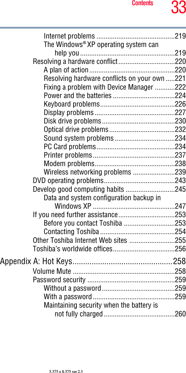 33Contents5.375 x 8.375 ver 2.3Internet problems ...........................................219The Windows® XP operating system can help you....................................................219Resolving a hardware conflict...............................220A plan of action...............................................220Resolving hardware conflicts on your own .....221Fixing a problem with Device Manager ...........222Power and the batteries ..................................224Keyboard problems.........................................226Display problems............................................227Disk drive problems........................................230Optical drive problems....................................232Sound system problems.................................234PC Card problems...........................................234Printer problems.............................................237Modem problems............................................238Wireless networking problems .......................239DVD operating problems.......................................243Develop good computing habits ...........................245Data and system configuration backup in Windows XP .............................................247If you need further assistance...............................253Before you contact Toshiba ............................253Contacting Toshiba .........................................254Other Toshiba Internet Web sites .........................255Toshiba’s worldwide offices..................................256Appendix A: Hot Keys...............................................258Volume Mute ........................................................258Password security ................................................259Without a password........................................259With a password.............................................259Maintaining security when the battery is not fully charged.......................................260
