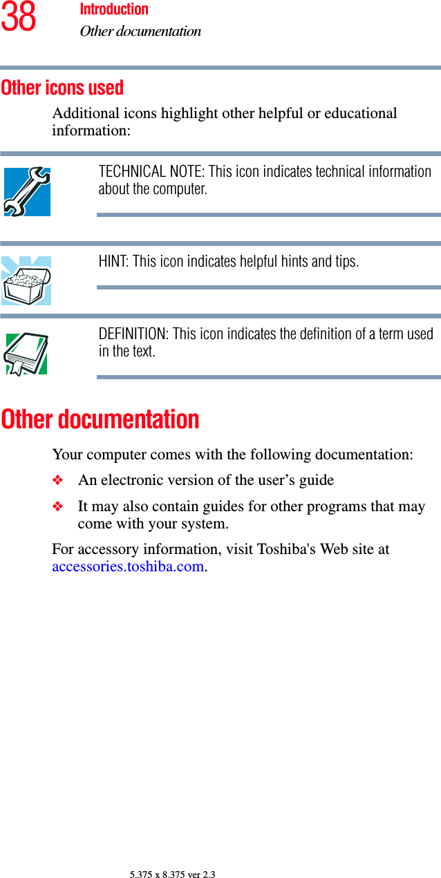 38 IntroductionOther documentation5.375 x 8.375 ver 2.3Other icons used Additional icons highlight other helpful or educational information: TECHNICAL NOTE: This icon indicates technical information about the computer.HINT: This icon indicates helpful hints and tips.DEFINITION: This icon indicates the definition of a term used in the text.Other documentationYour computer comes with the following documentation:❖An electronic version of the user’s guide❖It may also contain guides for other programs that may come with your system.For accessory information, visit Toshiba&apos;s Web site at accessories.toshiba.com.