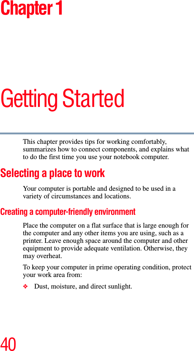 40Chapter 1Getting StartedThis chapter provides tips for working comfortably, summarizes how to connect components, and explains what to do the first time you use your notebook computer.Selecting a place to work Your computer is portable and designed to be used in a variety of circumstances and locations.Creating a computer-friendly environmentPlace the computer on a flat surface that is large enough for the computer and any other items you are using, such as a printer. Leave enough space around the computer and other equipment to provide adequate ventilation. Otherwise, they may overheat.To keep your computer in prime operating condition, protect your work area from:❖Dust, moisture, and direct sunlight.