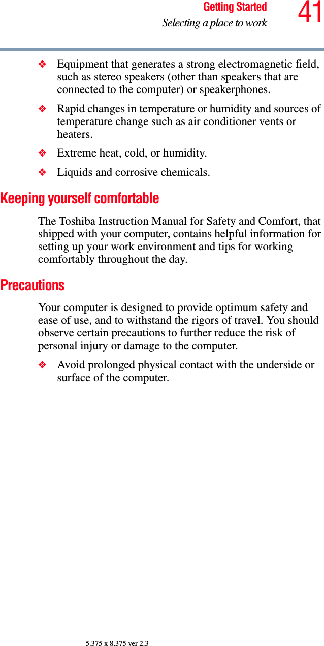 41Getting StartedSelecting a place to work5.375 x 8.375 ver 2.3❖Equipment that generates a strong electromagnetic field, such as stereo speakers (other than speakers that are connected to the computer) or speakerphones.❖Rapid changes in temperature or humidity and sources of temperature change such as air conditioner vents or heaters.❖Extreme heat, cold, or humidity.❖Liquids and corrosive chemicals.Keeping yourself comfortableThe Toshiba Instruction Manual for Safety and Comfort, that shipped with your computer, contains helpful information for setting up your work environment and tips for working comfortably throughout the day.PrecautionsYour computer is designed to provide optimum safety and ease of use, and to withstand the rigors of travel. You should observe certain precautions to further reduce the risk of personal injury or damage to the computer. ❖Avoid prolonged physical contact with the underside or surface of the computer. 