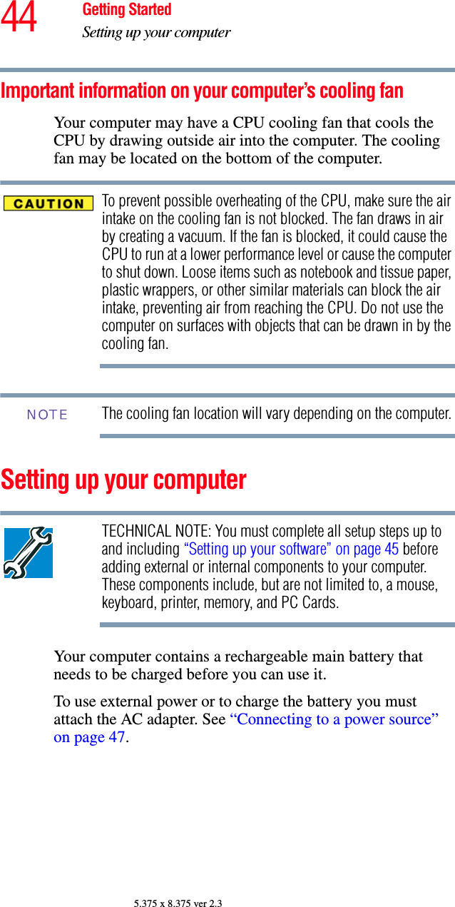 44 Getting StartedSetting up your computer5.375 x 8.375 ver 2.3Important information on your computer’s cooling fanYour computer may have a CPU cooling fan that cools the CPU by drawing outside air into the computer. The cooling fan may be located on the bottom of the computer.To prevent possible overheating of the CPU, make sure the air intake on the cooling fan is not blocked. The fan draws in air by creating a vacuum. If the fan is blocked, it could cause the CPU to run at a lower performance level or cause the computer to shut down. Loose items such as notebook and tissue paper, plastic wrappers, or other similar materials can block the air intake, preventing air from reaching the CPU. Do not use the computer on surfaces with objects that can be drawn in by the cooling fan.The cooling fan location will vary depending on the computer.Setting up your computerTECHNICAL NOTE: You must complete all setup steps up to and including “Setting up your software” on page 45 before adding external or internal components to your computer. These components include, but are not limited to, a mouse, keyboard, printer, memory, and PC Cards.Your computer contains a rechargeable main battery that needs to be charged before you can use it.To use external power or to charge the battery you must attach the AC adapter. See “Connecting to a power source” on page 47. NOTE