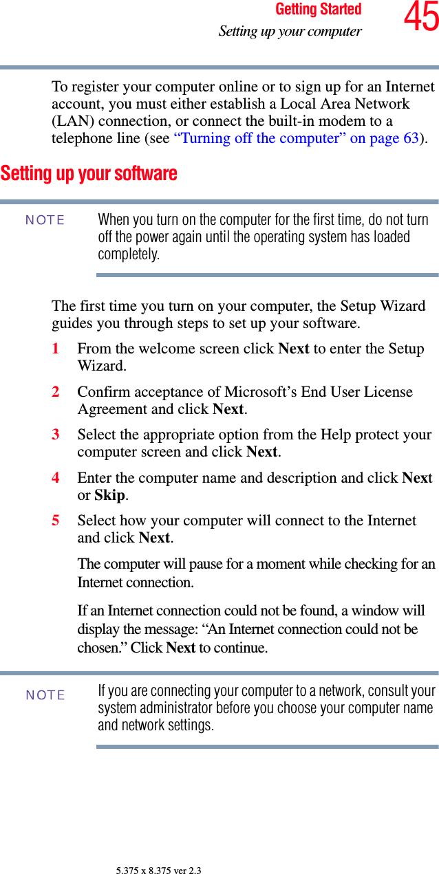 45Getting StartedSetting up your computer5.375 x 8.375 ver 2.3To register your computer online or to sign up for an Internet account, you must either establish a Local Area Network (LAN) connection, or connect the built-in modem to a telephone line (see “Turning off the computer” on page 63).Setting up your softwareWhen you turn on the computer for the first time, do not turn off the power again until the operating system has loaded completely. The first time you turn on your computer, the Setup Wizard guides you through steps to set up your software.1From the welcome screen click Next to enter the Setup Wizard.2Confirm acceptance of Microsoft’s End User License Agreement and click Next.3Select the appropriate option from the Help protect your computer screen and click Next.4Enter the computer name and description and click Next or Skip.5Select how your computer will connect to the Internet and click Next.The computer will pause for a moment while checking for an Internet connection.If an Internet connection could not be found, a window will display the message: “An Internet connection could not be chosen.” Click Next to continue.If you are connecting your computer to a network, consult your system administrator before you choose your computer name and network settings.NOTENOTE