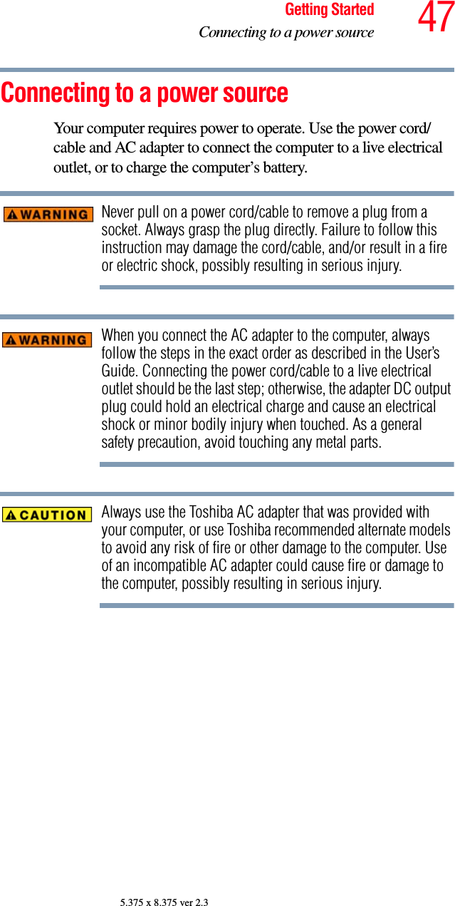 47Getting StartedConnecting to a power source5.375 x 8.375 ver 2.3Connecting to a power sourceYour computer requires power to operate. Use the power cord/cable and AC adapter to connect the computer to a live electrical outlet, or to charge the computer’s battery. Never pull on a power cord/cable to remove a plug from a socket. Always grasp the plug directly. Failure to follow this instruction may damage the cord/cable, and/or result in a fire or electric shock, possibly resulting in serious injury.When you connect the AC adapter to the computer, always follow the steps in the exact order as described in the User’s Guide. Connecting the power cord/cable to a live electrical outlet should be the last step; otherwise, the adapter DC output plug could hold an electrical charge and cause an electrical shock or minor bodily injury when touched. As a general safety precaution, avoid touching any metal parts.Always use the Toshiba AC adapter that was provided with your computer, or use Toshiba recommended alternate models to avoid any risk of fire or other damage to the computer. Use of an incompatible AC adapter could cause fire or damage to the computer, possibly resulting in serious injury.