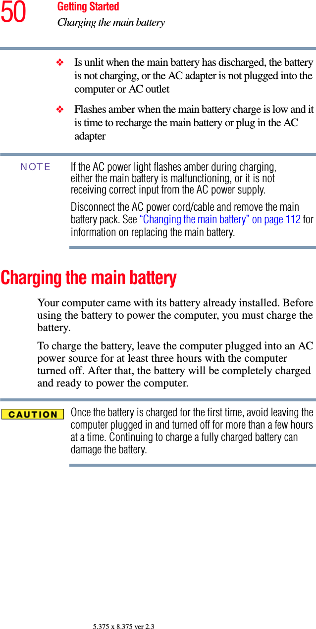 50 Getting StartedCharging the main battery5.375 x 8.375 ver 2.3❖Is unlit when the main battery has discharged, the battery is not charging, or the AC adapter is not plugged into the computer or AC outlet❖Flashes amber when the main battery charge is low and it is time to recharge the main battery or plug in the AC adapterIf the AC power light flashes amber during charging, either the main battery is malfunctioning, or it is not receiving correct input from the AC power supply. Disconnect the AC power cord/cable and remove the main battery pack. See “Changing the main battery” on page 112 for information on replacing the main battery.Charging the main batteryYour computer came with its battery already installed. Before using the battery to power the computer, you must charge the battery.To charge the battery, leave the computer plugged into an AC power source for at least three hours with the computer turned off. After that, the battery will be completely charged and ready to power the computer.Once the battery is charged for the first time, avoid leaving the computer plugged in and turned off for more than a few hours at a time. Continuing to charge a fully charged battery can damage the battery.NOTE