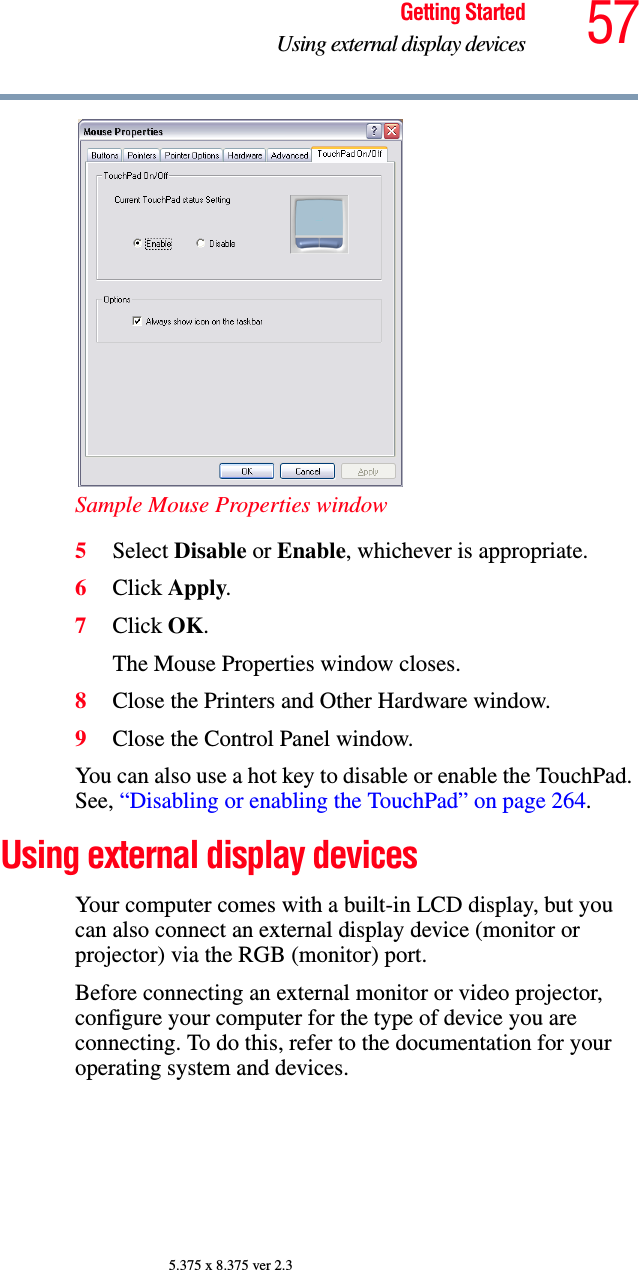 57Getting StartedUsing external display devices5.375 x 8.375 ver 2.3Sample Mouse Properties window5Select Disable or Enable, whichever is appropriate.6Click Apply.7Click OK.The Mouse Properties window closes.8Close the Printers and Other Hardware window.9Close the Control Panel window.You can also use a hot key to disable or enable the TouchPad. See, “Disabling or enabling the TouchPad” on page 264. Using external display devicesYour computer comes with a built-in LCD display, but you can also connect an external display device (monitor or projector) via the RGB (monitor) port.Before connecting an external monitor or video projector, configure your computer for the type of device you are connecting. To do this, refer to the documentation for your operating system and devices.