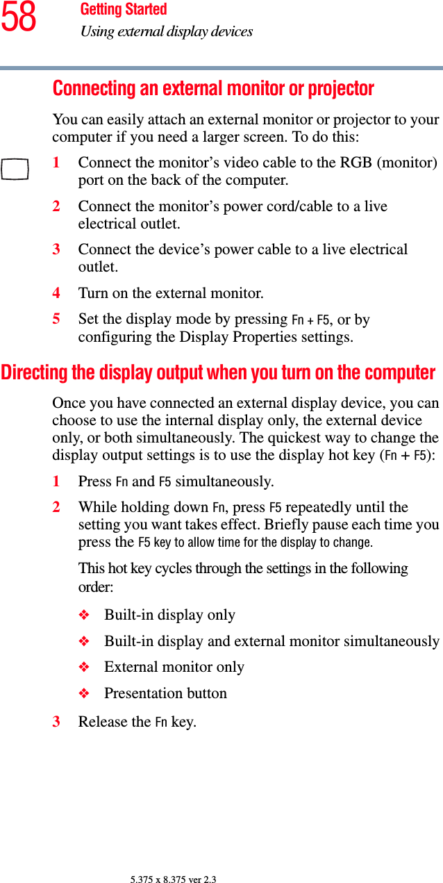 58 Getting StartedUsing external display devices5.375 x 8.375 ver 2.3Connecting an external monitor or projectorYou can easily attach an external monitor or projector to your computer if you need a larger screen. To do this:1Connect the monitor’s video cable to the RGB (monitor) port on the back of the computer.2Connect the monitor’s power cord/cable to a live electrical outlet.3Connect the device’s power cable to a live electrical outlet.4Turn on the external monitor.5Set the display mode by pressing Fn + F5, or by configuring the Display Properties settings.Directing the display output when you turn on the computerOnce you have connected an external display device, you can choose to use the internal display only, the external device only, or both simultaneously. The quickest way to change the display output settings is to use the display hot key (Fn + F5):1Press Fn and F5 simultaneously.2While holding down Fn, press F5 repeatedly until the setting you want takes effect. Briefly pause each time you press the F5 key to allow time for the display to change.This hot key cycles through the settings in the following order:❖Built-in display only❖Built-in display and external monitor simultaneously❖External monitor only❖Presentation button3Release the Fn key.