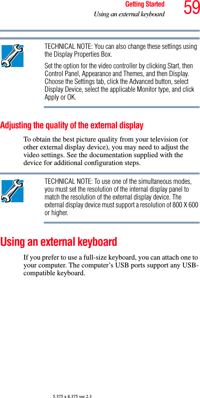 59Getting StartedUsing an external keyboard5.375 x 8.375 ver 2.3TECHNICAL NOTE: You can also change these settings using the Display Properties Box.Set the option for the video controller by clicking Start, then Control Panel, Appearance and Themes, and then Display. Choose the Settings tab, click the Advanced button, select Display Device, select the applicable Monitor type, and click Apply or OK. Adjusting the quality of the external displayTo obtain the best picture quality from your television (or other external display device), you may need to adjust the video settings. See the documentation supplied with the device for additional configuration steps.TECHNICAL NOTE: To use one of the simultaneous modes, you must set the resolution of the internal display panel to match the resolution of the external display device. The external display device must support a resolution of 800 X 600 or higher.Using an external keyboard If you prefer to use a full-size keyboard, you can attach one to your computer. The computer’s USB ports support any USB-compatible keyboard.