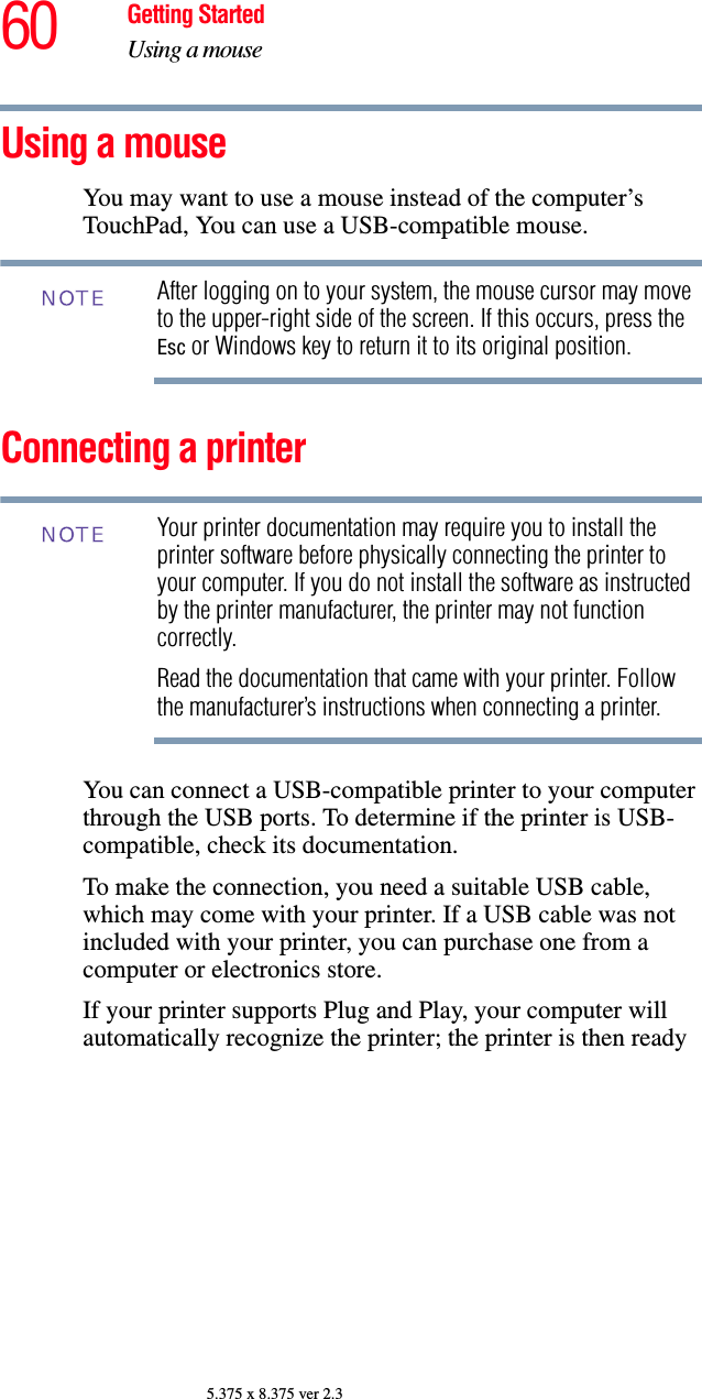60 Getting StartedUsing a mouse5.375 x 8.375 ver 2.3Using a mouseYou may want to use a mouse instead of the computer’s TouchPad, You can use a USB-compatible mouse.After logging on to your system, the mouse cursor may move to the upper-right side of the screen. If this occurs, press the Esc or Windows key to return it to its original position.Connecting a printer Your printer documentation may require you to install the printer software before physically connecting the printer to your computer. If you do not install the software as instructed by the printer manufacturer, the printer may not function correctly.Read the documentation that came with your printer. Follow the manufacturer’s instructions when connecting a printer.You can connect a USB-compatible printer to your computer through the USB ports. To determine if the printer is USB-compatible, check its documentation.To make the connection, you need a suitable USB cable, which may come with your printer. If a USB cable was not included with your printer, you can purchase one from a computer or electronics store.If your printer supports Plug and Play, your computer will automatically recognize the printer; the printer is then ready NOTENOTE