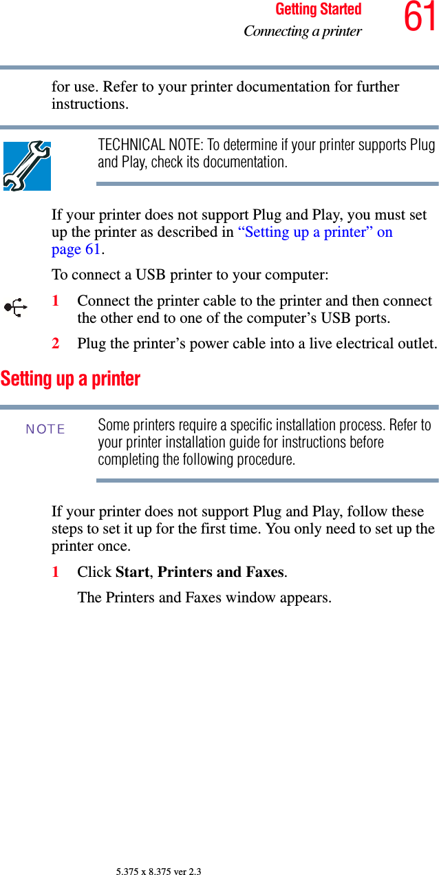61Getting StartedConnecting a printer5.375 x 8.375 ver 2.3for use. Refer to your printer documentation for further instructions.TECHNICAL NOTE: To determine if your printer supports Plug and Play, check its documentation.If your printer does not support Plug and Play, you must set up the printer as described in “Setting up a printer” on page 61.To connect a USB printer to your computer:1Connect the printer cable to the printer and then connect the other end to one of the computer’s USB ports.2Plug the printer’s power cable into a live electrical outlet.Setting up a printerSome printers require a specific installation process. Refer to your printer installation guide for instructions before completing the following procedure.If your printer does not support Plug and Play, follow these steps to set it up for the first time. You only need to set up the printer once.1Click Start, Printers and Faxes.The Printers and Faxes window appears.NOTE