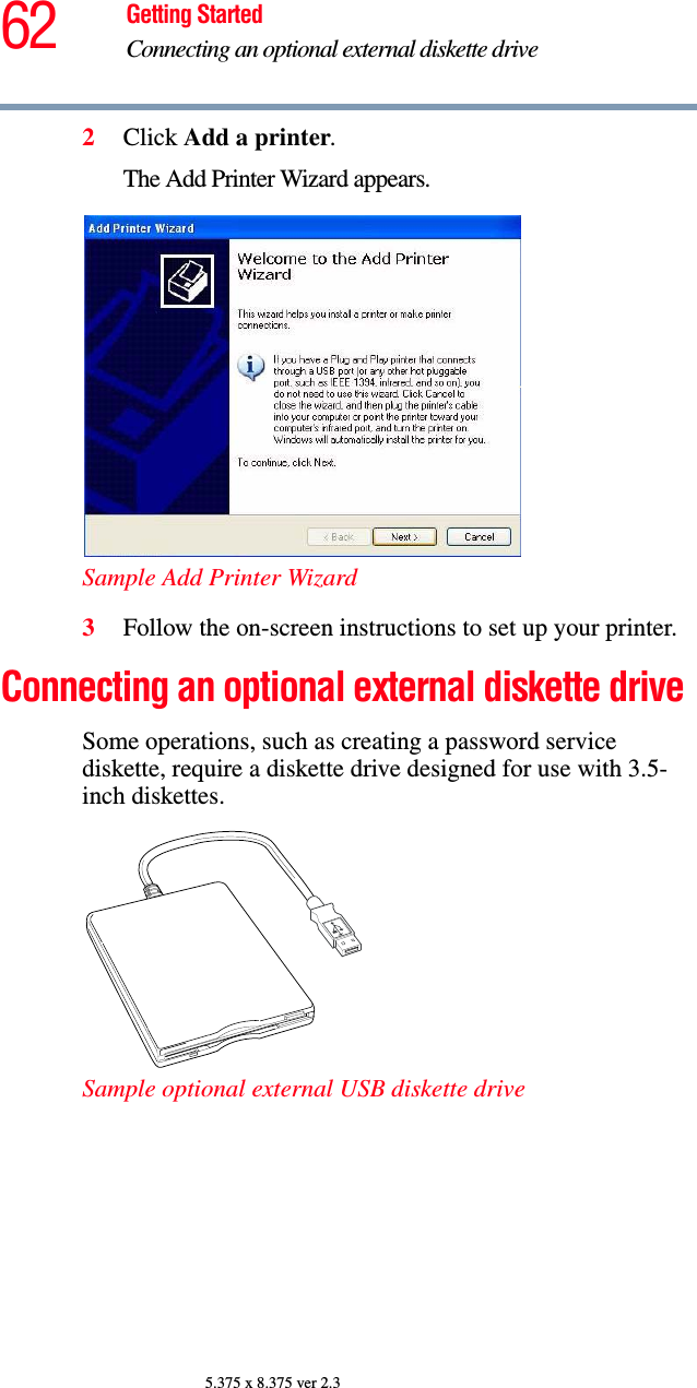 62 Getting StartedConnecting an optional external diskette drive5.375 x 8.375 ver 2.32Click Add a printer.The Add Printer Wizard appears.Sample Add Printer Wizard 3Follow the on-screen instructions to set up your printer.Connecting an optional external diskette drive Some operations, such as creating a password service diskette, require a diskette drive designed for use with 3.5-inch diskettes. Sample optional external USB diskette drive