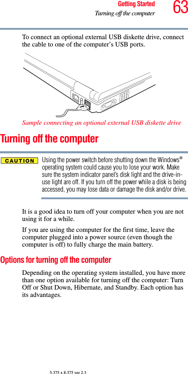 63Getting StartedTurning off the computer5.375 x 8.375 ver 2.3To connect an optional external USB diskette drive, connect the cable to one of the computer’s USB ports. Sample connecting an optional external USB diskette drive Turning off the computerUsing the power switch before shutting down the Windows® operating system could cause you to lose your work. Make sure the system indicator panel’s disk light and the drive-in-use light are off. If you turn off the power while a disk is being accessed, you may lose data or damage the disk and/or drive.It is a good idea to turn off your computer when you are not using it for a while.If you are using the computer for the first time, leave the computer plugged into a power source (even though the computer is off) to fully charge the main battery.Options for turning off the computerDepending on the operating system installed, you have more than one option available for turning off the computer: Turn Off or Shut Down, Hibernate, and Standby. Each option has its advantages.