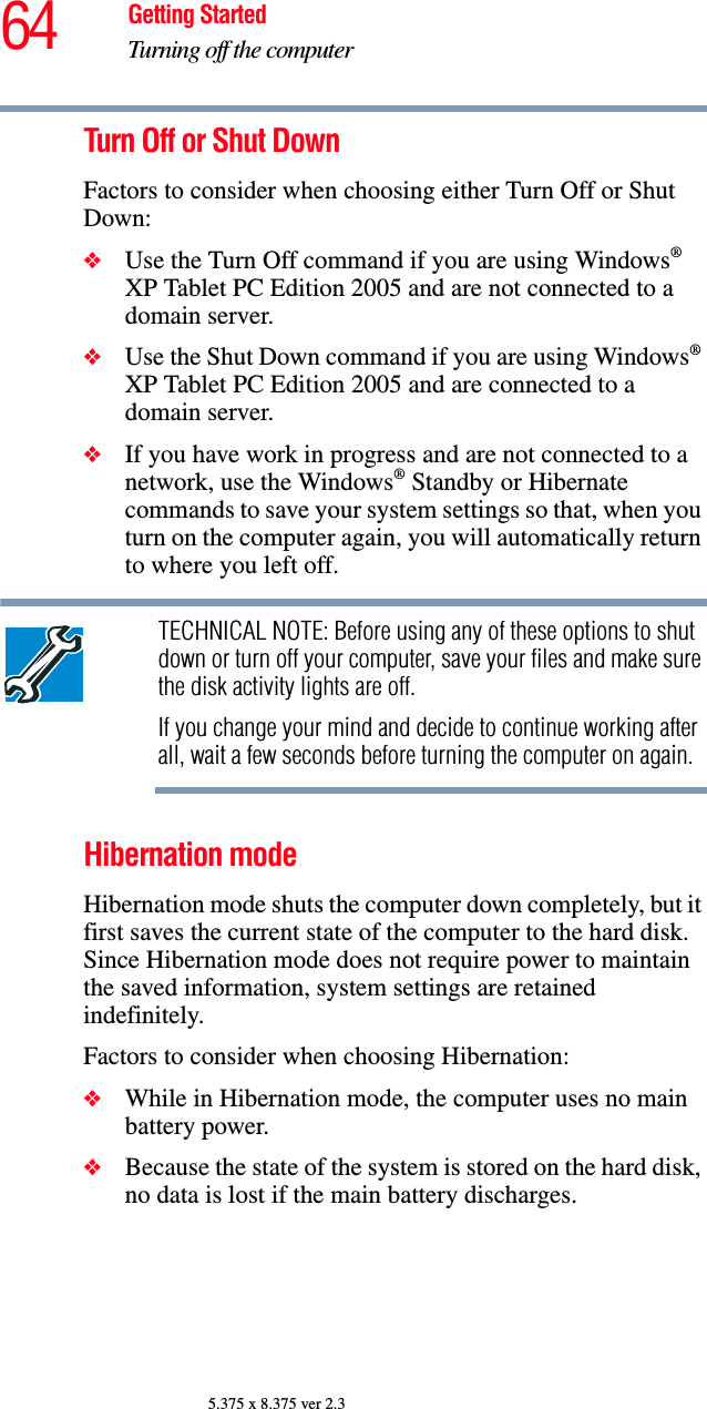 64 Getting StartedTurning off the computer5.375 x 8.375 ver 2.3Turn Off or Shut DownFactors to consider when choosing either Turn Off or Shut Down:❖Use the Turn Off command if you are using Windows® XP Tablet PC Edition 2005 and are not connected to a domain server.❖Use the Shut Down command if you are using Windows® XP Tablet PC Edition 2005 and are connected to a domain server.❖If you have work in progress and are not connected to a network, use the Windows® Standby or Hibernate commands to save your system settings so that, when you turn on the computer again, you will automatically return to where you left off.TECHNICAL NOTE: Before using any of these options to shut down or turn off your computer, save your files and make sure the disk activity lights are off.If you change your mind and decide to continue working after all, wait a few seconds before turning the computer on again.Hibernation modeHibernation mode shuts the computer down completely, but it first saves the current state of the computer to the hard disk. Since Hibernation mode does not require power to maintain the saved information, system settings are retained indefinitely. Factors to consider when choosing Hibernation:❖While in Hibernation mode, the computer uses no main battery power.❖Because the state of the system is stored on the hard disk, no data is lost if the main battery discharges.
