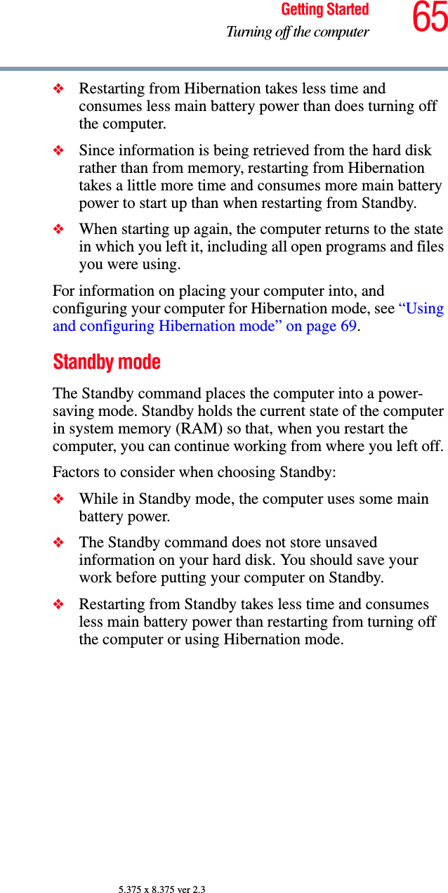 65Getting StartedTurning off the computer5.375 x 8.375 ver 2.3❖Restarting from Hibernation takes less time and consumes less main battery power than does turning off the computer.❖Since information is being retrieved from the hard disk rather than from memory, restarting from Hibernation takes a little more time and consumes more main battery power to start up than when restarting from Standby.❖When starting up again, the computer returns to the state in which you left it, including all open programs and files you were using.For information on placing your computer into, and configuring your computer for Hibernation mode, see “Using and configuring Hibernation mode” on page 69.Standby modeThe Standby command places the computer into a power-saving mode. Standby holds the current state of the computer in system memory (RAM) so that, when you restart the computer, you can continue working from where you left off. Factors to consider when choosing Standby:❖While in Standby mode, the computer uses some main battery power.❖The Standby command does not store unsaved information on your hard disk. You should save your work before putting your computer on Standby.❖Restarting from Standby takes less time and consumes less main battery power than restarting from turning off the computer or using Hibernation mode.