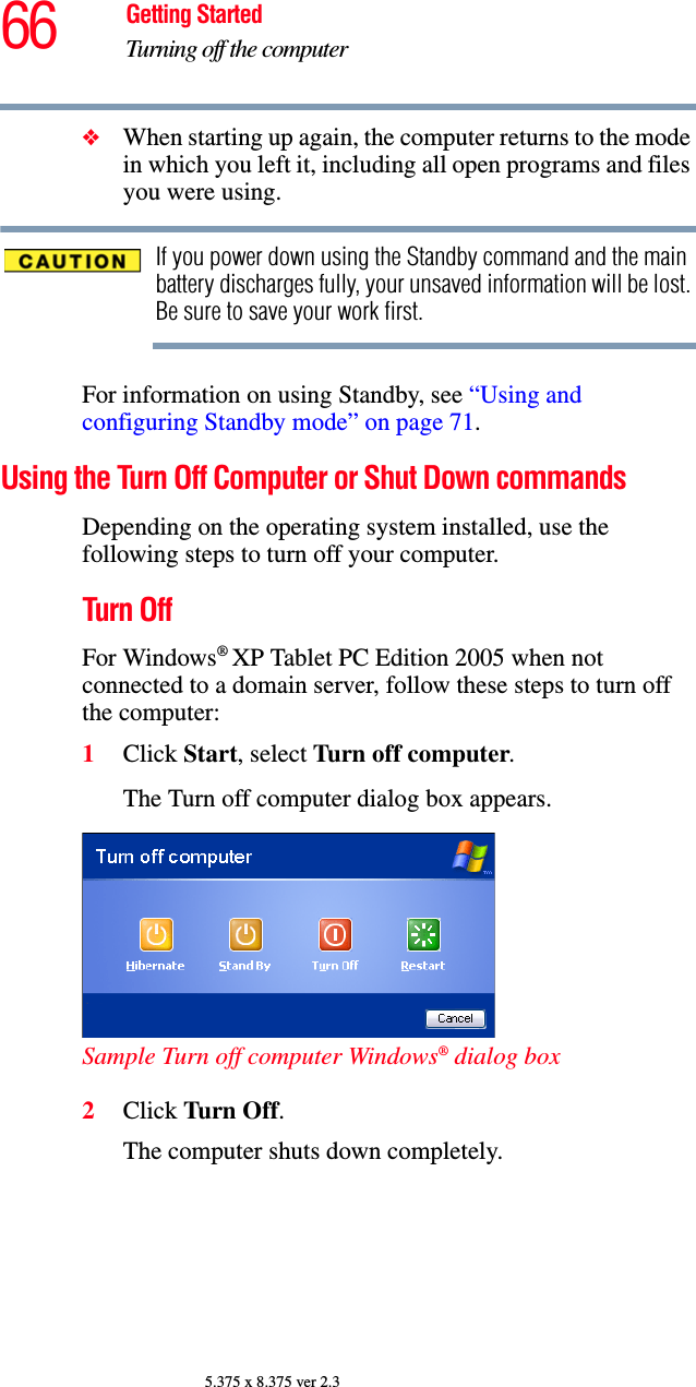 66 Getting StartedTurning off the computer5.375 x 8.375 ver 2.3❖When starting up again, the computer returns to the mode in which you left it, including all open programs and files you were using.If you power down using the Standby command and the main battery discharges fully, your unsaved information will be lost. Be sure to save your work first.For information on using Standby, see “Using and configuring Standby mode” on page 71.Using the Turn Off Computer or Shut Down commandsDepending on the operating system installed, use the following steps to turn off your computer.Turn OffFor Windows® XP Tablet PC Edition 2005 when not connected to a domain server, follow these steps to turn off the computer:1Click Start, select Turn off computer.The Turn off computer dialog box appears.Sample Turn off computer Windows® dialog box 2Click Turn Off.The computer shuts down completely.