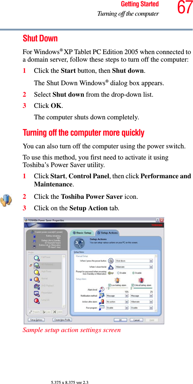 67Getting StartedTurning off the computer5.375 x 8.375 ver 2.3Shut DownFor Windows® XP Tablet PC Edition 2005 when connected to a domain server, follow these steps to turn off the computer:1Click the Start button, then Shut down.The Shut Down Windows® dialog box appears.2Select Shut down from the drop-down list.3Click OK.The computer shuts down completely.Turning off the computer more quicklyYou can also turn off the computer using the power switch. To use this method, you first need to activate it using Toshiba’s Power Saver utility.1Click Start, Control Panel, then click Performance and Maintenance.2Click the Toshiba Power Saver icon. 3Click on the Setup Action tab. Sample setup action settings screen